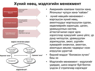 Хүний нөөц, мэдлэгийн менежмент
• Америкийн компани тоосгон хана,
Японыхыг чулуун хана-“кайзен”
• хүний нөөцийн менежмент -
мэргэшсэн хүний нөөц,
ажилтнуудыг мэргэшүүлэн сургах,
хөдөлмөрийн харилцаа, цалин,
урамшууллын систем,
аттестатчилал зэрэг арга
хэрэгслээр хүмүүсийг шинэ үйлс, үр
дүнд чиглүүлэх, урамшуулан
зоригжуулах, ажил, үүргийн
хуваарийг оновчлох, ажилтан,
ажилчдын авъяас чадварыг нээн
илрүүлэх үүрэгтэй
• бидний мэддэг “боловсон хүчин”
биш ээ
• Мэдлэгийн менежмент - мэдлэгийг
удирдах, шинэ мэдлэг буй болгох
үндсэн 2 стратегиар хэрэгждэг
 