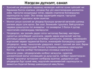 Нэгдсэн дүгнэлт, санал
• Хүнсний аж үйлдвэрийн чадавхид нөлөөлдөг нийтлэг хүчин зүйлсийг чиг
баримжаа болгон компани, үйлдвэр бүр үйл ажиллагаандаа шинжилгээ
хийж, тэргүүлэх асуудлуудыг ялган, өөрийн стратегиа боловсруулан
хэрэгжүүлэх нь чухал. Энэ талаар эрдэмтдийн мэдлэг, тэргүүлэх
компаниудын туршлагыг өргөн ашиглах
• Монгол улсын хүнсний аж үйлдвэр бүхэлдээ эрчимтэй хөгжлийн шатанд
шилжих үедээ тулж ирлээ. Зах зээл, бизнесийн туршлага, байгууллагын
чадавхи дээшлүүлэх гол анхаарлыг гол анхаарлыг 3 болон 4 дүгээр
зэрэглэлийн компаниудад төвлөрүүлэх
• Үйлдвэрлэл, зах зээлийн дадал олгох чиглэлээр баклавр, мастерын
сургалтын хөтөлбөрийг шинэчилж, нарийн зарим мэргэжлийг мастер,
дипломын дараах сургалтын хөтөлбөрт шилжүүлэх, инженер, менежерийн
мэргэжлийг хөрвөх чадамжтай болгох, инженерийн боловсролд суурилан
үйлдвэрлэл, чанар, технологийн удирдлага, хяналт, хүнсний зах зээл, бараа
судлалын мэргэжилтнүүдийг богино хугацааны дамжаанд суралцуулан
бэлтгэх зэргээр салбарт боловсролын инноваци хэрэгжүүлэх
• Шинжлэх ухаан, үйлдвэрлэлийн холбоог хөгжүүлэх, судалгаа,
шинжилгээний ажлыг инновацийн үр дүнд хүргэх, салбарт хуримтлагдсан
мэдлэг, туршлагыг аутсорсинг хэлбэрээр ашиглах, удирдлагын шат,
үйлдвэрлэл бүрт хүний нөөц, мэдлэгийн менежментийг хэрэгжүүлэх нь
амжилтын бодитой бөгөөд шавхагдашгүй нөөц болно.
 