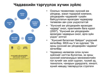 Чадавхийн тэргүүлэх хүчин зүйлс
• Онолын төсөөллөөс хүнсний аж
үйлдвэр, эсвэл тодорхой компани,
үйлдвэрийн чадавхийг тухайн
байгууллагын өрсөлдөх чадвараар
төлөөлөн авч үзэх үндэслэлтэй
• “Хүнсний аж үйлдвэрийн өрсөлдөх
чадвар” онол, практикийн бага хурал
(2007), “Хүнсний аж үйлдвэрийн
өрсөлдөх чадварын онол, арга зүйн
үндэс” илтгэл
• “Хүнсний баталгаат байдал” үндэсний
хөтөлбөр, МХХ-ны V их хурлаас “Эх
орны хүнсний аж үйлдвэрийн чадавхи”
хөтөлбөр
• Чадавхид нөлөөлөх олон хүчин
зүйлсийг нэгтгэн бүлэглэж, эх орны
хүнсний компаниудын менежментийн
гол хүчийг зах зээл судлал, түүхий эд,
технологи, чанарын удирдлага, хяналт,
хүний нөөцөд төвлөрүүлэх стратеги
техно-
логи
чанарын
удирд-
лага
хүний
нөөц
зах зээл
судлал
түүхий
эд
 