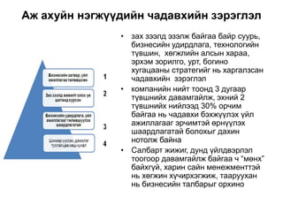 Аж ахуйн нэгжүүдийн чадавхийн зэрэглэл
• зах зээлд эзэлж байгаа байр суурь,
бизнесийн удирдлага, технологийн
түвшин, хөгжлийн алсын хараа,
эрхэм зорилго, урт, богино
хугацааны стратегийг нь харгалзсан
чадавхийн зэрэглэл
• компанийн нийт тоонд 3 дугаар
түвшнийх давамгайлж, эхний 2
түвшнийх нийлээд 30% орчим
байгаа нь чадавхи бэхжүүлэх үйл
ажиллагааг эрчимтэй өрнүүлэх
шаардлагатай болохыг дахин
нотолж байна
• Салбарт жижиг, дунд үйлдвэрлэл
тоогоор давамгайлж байгаа ч “мөнх”
байхгүй, харин сайн менежменттэй
нь хөгжин хүчирхэгжиж, тааруухан
нь бизнесийн талбарыг орхино
 