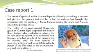 The arrest of spiritual leader Asaram Bapu for allegedly assaulting a 16-year-
old girl and the potency test that he he had to undergo has brought the
procedure into the public eye. Many Indians hearing the news that Asaram
cleared his potency test.(4)
Case report 1
http://www.firstpost.com/india/your-cheeks-are-like-juicy-kashmiri-
apples-rape-accused-asaram-bapu-tells-aiims-nurse-3021894.html
 The virility of the controversial 72-year-old
godman Asaram Bapu surprised the team of
three doctors who conducted a potency test
on him after he agreed to be subjected to it.
Sources, who had details of the potency test
on Sunday, said the man accused of
molesting a 16-year-old was established to be
potent in the first stage of the examination -
physical stimulation.(5)
121120030 Osamah Alfentokh
 