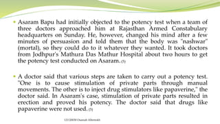  Asaram Bapu had initially objected to the potency test when a team of
three doctors approached him at Rajasthan Armed Constabulary
headquarters on Sunday. He, however, changed his mind after a few
minutes of persuasion and told them that the body was "nashwar"
(mortal), so they could do to it whatever they wanted. It took doctors
from Jodhpur's Mathura Das Mathur Hospital about two hours to get
the potency test conducted on Asaram.(5)
 A doctor said that various steps are taken to carry out a potency test.
"One is to cause stimulation of private parts through manual
movements. The other is to inject drug stimulators like papaverine," the
doctor said. In Asaram's case, stimulation of private parts resulted in
erection and proved his potency. The doctor said that drugs like
papaverine were not used.(5)
121120030 Osamah Alfentokh
 
