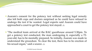  Asaram's consent for the potency test without seeking legal remedy
also left both cops and doctors surprised as he could have refused to
undergo the test if he wanted. Legal experts said Asaram could have
approached a court to get the potency test stayed. (5)
 "The medical team arrived at the RAC guesthouse around 5.30pm. To
get a potency test conducted, the man undergoing it, especially a 72-
year-old, has to be mentally prepared. So initially, Asaram was made to
understand the procedure. To clear the test, there has to be erection of
his sexual organ," said a source. (5)
121120030 Osamah Alfentokh
 