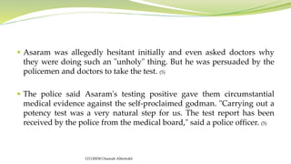  Asaram was allegedly hesitant initially and even asked doctors why
they were doing such an "unholy" thing. But he was persuaded by the
policemen and doctors to take the test. (5)
 The police said Asaram's testing positive gave them circumstantial
medical evidence against the self-proclaimed godman. "Carrying out a
potency test was a very natural step for us. The test report has been
received by the police from the medical board," said a police officer. (5)
121120030 Osamah Alfentokh
 