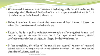  When asked if Asaram was cross-examined along with the victim during his
remand period, Bhatt said that both of them were questioned, but not in front
of each other as both denied to do so. (10)
 Police, it was learnt, would seek Asaram's remand from the court tomorrow
when his current remand period ends. (10)
 Recently, the Surat police registered two complaints? one against Asaram and
another against his son Narayan Sai ? for rape, sexual assault, illegal
confinement and other charges, as alleged by the two sisters. (10)
 In her complaint, the elder of the two sisters accused Asaram of repeated
sexual assaults during her stay in his ashram between 1997 and 2006 on the
outskirts of Ahmedabad. (10)
121120030 Osamah Alfentokh
 