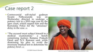 Case report 2
http://www.prweb.com/releases/2012/4/prweb9458217.htm
 Controversial self-styled godman
Swami Nithyananda was on
Wednesday directed to undergo a
potency test in a 2010 rape case by the
apex court, which rapped him and the
Karnataka Police for the “atrocious”
delay in the case. (6)
 “The accused must subject himself to a
medical examination,” a bench
comprising Justices Ranjana Prakash
Desai and N.V. Ramana said, while
dismissing his plea to avoid the
necessary medical test to determine his
potency level. (6)
121120030 Osamah Alfentokh
 