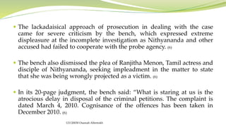 The lackadaisical approach of prosecution in dealing with the case
came for severe criticism by the bench, which expressed extreme
displeasure at the incomplete investigation as Nithyananda and other
accused had failed to cooperate with the probe agency. (6)
 The bench also dismissed the plea of Ranjitha Menon, Tamil actress and
disciple of Nithyananda, seeking impleadment in the matter to state
that she was being wrongly projected as a victim. (6)
 In its 20-page judgment, the bench said: “What is staring at us is the
atrocious delay in disposal of the criminal petitions. The complaint is
dated March 4, 2010. Cognisance of the offences has been taken in
December 2010. (6)
121120030 Osamah Alfentokh
 