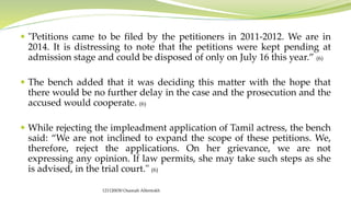  "Petitions came to be filed by the petitioners in 2011-2012. We are in
2014. It is distressing to note that the petitions were kept pending at
admission stage and could be disposed of only on July 16 this year.” (6)
 The bench added that it was deciding this matter with the hope that
there would be no further delay in the case and the prosecution and the
accused would cooperate. (6)
 While rejecting the impleadment application of Tamil actress, the bench
said: “We are not inclined to expand the scope of these petitions. We,
therefore, reject the applications. On her grievance, we are not
expressing any opinion. If law permits, she may take such steps as she
is advised, in the trial court." (6)
121120030 Osamah Alfentokh
 
