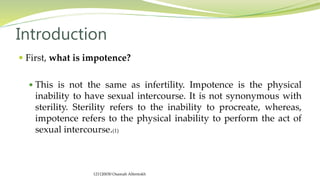  First, what is impotence?
 This is not the same as infertility. Impotence is the physical
inability to have sexual intercourse. It is not synonymous with
sterility. Sterility refers to the inability to procreate, whereas,
impotence refers to the physical inability to perform the act of
sexual intercourse.(1)
Introduction
121120030 Osamah Alfentokh
 