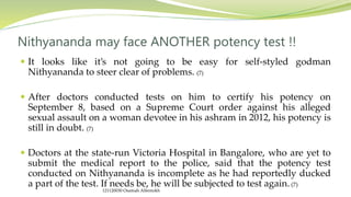  It looks like it’s not going to be easy for self-styled godman
Nithyananda to steer clear of problems. (7)
 After doctors conducted tests on him to certify his potency on
September 8, based on a Supreme Court order against his alleged
sexual assault on a woman devotee in his ashram in 2012, his potency is
still in doubt. (7)
 Doctors at the state-run Victoria Hospital in Bangalore, who are yet to
submit the medical report to the police, said that the potency test
conducted on Nithyananda is incomplete as he had reportedly ducked
a part of the test. If needs be, he will be subjected to test again. (7)
Nithyananda may face ANOTHER potency test !!
121120030 Osamah Alfentokh
 