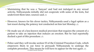  Maintaining that he was a ‘Sanyasi’ and had not indulged in any sexual
activity, Nithyananda initially did not cooperate with some of the tests, but
underwent them later, sources said. (7)
 However, known for his clever tactics, Nithyananda used a legal option as a
last resort during the potency test conducted on him last Monday. (7)
 He made use of a less-known medical provision that requires the consent of a
patient to take an injection that induces an erection. But he had reportedly
ducked a part of this procedure. (7)
 Police said they will invoke section 53 of the Criminal Procedure Code, which
empowers them to use force to persuade Nithyananda to undergo the
complete procedure. This means he will have to appear for the test again. (7)
121120030 Osamah Alfentokh
 