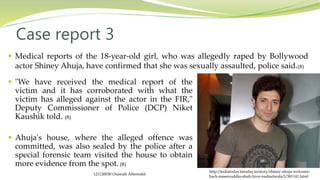  "We have received the medical report of the
victim and it has corroborated with what the
victim has alleged against the actor in the FIR,"
Deputy Commissioner of Police (DCP) Niket
Kaushik told. (8)
 Ahuja's house, where the alleged offence was
committed, was also sealed by the police after a
special forensic team visited the house to obtain
more evidence from the spot. (8)
Case report 3
 Medical reports of the 18-year-old girl, who was allegedly raped by Bollywood
actor Shiney Ahuja, have confirmed that she was sexually assaulted, police said.(8)
http://indiatoday.intoday.in/story/shiney-ahuja-welcome-
back-naseeruddin-shah-firoz-nadiadwala/1/381141.html
121120030 Osamah Alfentokh
 
