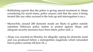  Rubbishing reports that the police is giving special treatment to Ahuja
considering his social status, police sources said that the actor is being
treated like any other accused in the lock-up and interrogation is on.(8)
 Meanwhile, around 200 domestic maids are likely to gather outside
suburban Oshiwara police station to protest against Ahuja and
adequate security measures have been taken, police said. (8)
 Ahuja was arrested on Monday for allegedly raping his domestic maid
and was produced before a metropolitan magistrate which remanded
him to police custody till June 18.(8)
121120030 Osamah Alfentokh
 