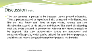  The law assumes a person to be innocent unless proved otherwise.
Thus, a person accused of rape should also be treated with dignity. Just
like the “two finger test” done on rape victim, potency test also
disrobes the accused of his privacy and dignity. This trend of subjecting
each and every accused to potency test without any rationale needs to
be stopped. This also unnecessarily strains the manpower and
resources of hospitals, which can be utilized for other better purposes.(9)
and the cases reports are good example for potency test benefits.
Discussion cont.
121120030 Osamah Alfentokh
 