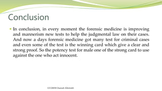  In conclusion, in every moment the forensic medicine is improving
and mannerism new tests to help the judgmental law on their cases.
And now a days forensic medicine got many test for criminal cases
and even some of the test is the winning card which give a clear and
strong proof. So the potency test for male one of the strong card to use
against the one who act innocent.
Conclusion
121120030 Osamah Alfentokh
 