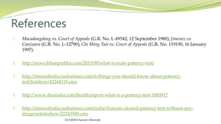 1. Macadangdang vs. Court of Appeals (G.R. No. L-49542, 12 September 1980); Jimenez vs.
Canizares (G.R. No. L-12790); Chi Ming Tsoi vs. Court of Appeals (G.R. No. 119190, 16 January
1997).
2. http://news.biharprabha.com/2013/09/what-is-male-potency-test/
3. http://timesofindia.indiatimes.com/6-things-you-should-know-about-potency-
test/listshow/42244119.cms
4. http://www.dnaindia.com/health/report-what-is-a-potency-test-1883917
5. http://timesofindia.indiatimes.com/india/Asaram-cleared-potency-test-without-any-
drugs/articleshow/22243949.cms
References
121120030 Osamah Alfentokh
 
