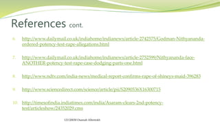 6. http://www.dailymail.co.uk/indiahome/indianews/article-2742575/Godman-Nithyananda-
ordered-potency-test-rape-allegations.html
7. http://www.dailymail.co.uk/indiahome/indianews/article-2752599/Nithyananda-face-
ANOTHER-potency-test-rape-case-dodging-parts-one.html
8. http://www.ndtv.com/india-news/medical-report-confirms-rape-of-shineys-maid-396283
9. http://www.sciencedirect.com/science/article/pii/S2090536X16300715
10. http://timesofindia.indiatimes.com/india/Asaram-clears-2nd-potency-
test/articleshow/24352029.cms
References cont.
121120030 Osamah Alfentokh
 