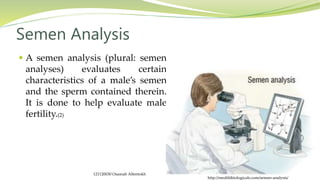  A semen analysis (plural: semen
analyses) evaluates certain
characteristics of a male’s semen
and the sperm contained therein.
It is done to help evaluate male
fertility.(2)
Semen Analysis
http://medifitbiologicals.com/semen-analysis/
121120030 Osamah Alfentokh
 