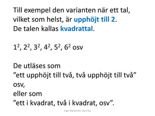 Till exempel den varianten när ett tal,
vilket som helst, är upphöjt till 2.
De talen kallas kvadrattal.

12, 22, 32, 42, 52, 62 osv

De utläses som
”ett upphöjt till två, två upphöjt till två”
osv,
eller som
”ett i kvadrat, två i kvadrat, osv”.
                  Inger Bäckström, Burträsk
 