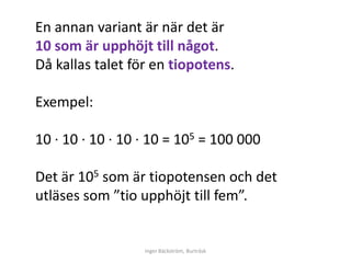 En annan variant är när det är
10 som är upphöjt till något.
Då kallas talet för en tiopotens.

Exempel:

10 ∙ 10 ∙ 10 ∙ 10 ∙ 10 = 105 = 100 000

Det är 105 som är tiopotensen och det
utläses som ”tio upphöjt till fem”.


                  Inger Bäckström, Burträsk
 