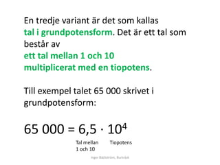 En tredje variant är det som kallas
tal i grundpotensform. Det är ett tal som
består av
ett tal mellan 1 och 10
multiplicerat med en tiopotens.

Till exempel talet 65 000 skrivet i
grundpotensform:

65 000 = 6,5 ∙               10 4
             Tal mellan        Tiopotens
             1 och 10
                   Inger Bäckström, Burträsk
 