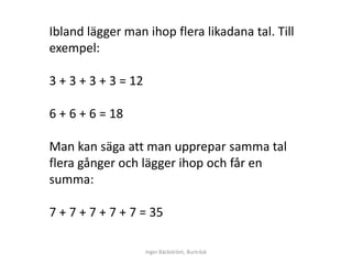 Ibland lägger man ihop flera likadana tal. Till
exempel:

3 + 3 + 3 + 3 = 12

6 + 6 + 6 = 18

Man kan säga att man upprepar samma tal
flera gånger och lägger ihop och får en
summa:

7 + 7 + 7 + 7 + 7 = 35

                     Inger Bäckström, Burträsk
 
