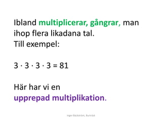 Ibland multiplicerar, gångrar, man
ihop flera likadana tal.
Till exempel:

3 ∙ 3 ∙ 3 ∙ 3 = 81

Här har vi en
upprepad multiplikation.
                 Inger Bäckström, Burträsk
 