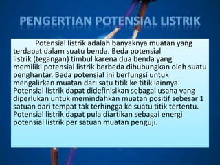 Potensial listrik adalah banyaknya muatan yang
terdapat dalam suatu benda. Beda potensial
listrik (tegangan) timbul karena dua benda yang
memiliki potensial listrik berbeda dihubungkan oleh suatu
penghantar. Beda potensial ini berfungsi untuk
mengalirkan muatan dari satu titik ke titik lainnya.
Potensial listrik dapat didefinisikan sebagai usaha yang
diperlukan untuk memindahkan muatan positif sebesar 1
satuan dari tempat tak terhingga ke suatu titik tertentu.
Potensial listrik dapat pula diartikan sebagai energi
potensial listrik per satuan muatan penguji.
 
