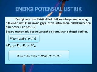 Energi potensial listrik didefinisikan sebagai usaha yang
dilakukan untuk melawan gaya listrik untuk memindahkan benda
dari posisi 1 ke posisi 2.
Secara matematis besarnya usaha dirumuskan sebagai berikut.
∆𝑬 𝒑𝟏𝟐= 𝑬 𝒑𝟐-𝑬 𝒑𝟏=-𝑾 𝟏𝟐
𝑾 𝟏𝟐=-k𝒒 𝟎q(1/𝒓 𝟐-1/𝒓 𝟏)
∆𝑬 𝑷𝟏𝟐 = 𝑬 𝑷𝟐 − 𝑬 𝑷𝟏 = 𝑲𝒒 𝟎 𝒒(𝟏/𝒓 𝟐 − 𝟏/𝒓 𝟏)
 