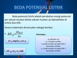 Beda potensial listrik adalah perubahan energi potensial
per satuan muatan ketika sebuah muatan uji dipindahkan di
antara dua titik.
Secara matematis dirumuskan sebagai berikut.
• ∆𝑉12=
∆𝐸 𝑝12
𝑞0
Keterangan:
ATAU
∆𝑽 𝟏𝟐=kq(1/𝒓 𝟐-1/𝒓 𝟏)
∆𝑽 𝟏𝟐=𝒗 𝟐-𝒗 𝟏=Ed
𝑞0=Muatan uji
q = muatan sumber
𝑟2=jarak muatan uji pada titik 2
kemuatan sumber
𝑟1= jarak muatan uji pada titik 1
kemuatan sumber
 