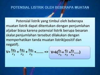 Potensial listrik yang timbul oleh beberapa
muatan listrik dapat ditentukan dengan penjumlahan
aljabar biasa karena potensial listrik berupa besaran
skalar.penjumlahan tersebut dilakukan dengan
memperhatikan tanda muatan listrik(positif dan
negatif).
V=
𝒌𝒒 𝟏
𝒓 𝟏
+
𝒌𝒒 𝟐
𝒓 𝟐
+
𝒌𝒒 𝟑
𝒓 𝟑
+....... => V=k(
𝒒 𝟏
𝒓 𝟏
+
𝒒 𝟐
𝒓 𝟐
+
𝒒 𝟑
𝒓 𝟑
.....)
 