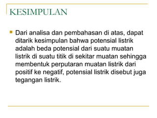 KESIMPULAN
 Dari analisa dan pembahasan di atas, dapat
ditarik kesimpulan bahwa potensial listrik
adalah beda potensial dari suatu muatan
listrik di suatu titik di sekitar muatan sehingga
membentuk perputaran muatan listrik dari
positif ke negatif, potensial listrik disebut juga
tegangan listrik.
 