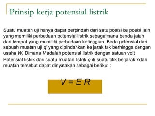 Prinsip kerja potensial listrik
Suatu muatan uji hanya dapat berpindah dari satu posisi ke posisi lain
yang memiliki perbedaan potensial listrik sebagaimana benda jatuh
dari tempat yang memiliki perbedaan ketinggian. Beda potensial dari
sebuah muatan uji q’ yang dipindahkan ke jarak tak berhingga dengan
usaha W, Dimana V adalah potensial listrik dengan satuan volt
Potensial listrik dari suatu muatan listrik q di suatu titik berjarak r dari
muatan tersebut dapat dinyatakan sebagai berikut :
V = E R
 