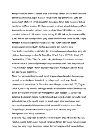 Kabupaten Muna memiliki potensi alam di berbagai sektor. Sektor kehutanan dan
perkebunan misalnya, dapat menjadi fokus utama bagi pemerintah. Data dari
Badan Pusat Statistik (BPS) Kabupaten Muna pada tahun 2010 mencatat bahwa
luas hutan di Muna sebesar 36,14 persen dari total luas wilayah Kabupaten Muna.
Kawasan hutan tersebut meliputi hutan produksi biasa 33.164 hektar, hutan
produksi terbatas 1.158 hektar, hutan lindung 36.899 hektar, hutan wisata/PPA
6.480 hektar dan hutan produksi yang dapat dikonversikan seluas 29.418. Angka
tersebut menunjukan potensi yang besar. Hasil hutan kemudian dapat
dikembangkan untuk industri kertas, pariwisata, dan industri kayu.
Pada sektor industri kayu, ada lebih dari enam cabang perusahaan kayu yang ada
di Muna. Diantaranya adalah CV Tiara Mas, CV Adi Putra, CV Trifa Abadi, CV
Cendana Mas, CV Nur Tiba, CV Usaha Loka, dan lainnya. Perusahaan tersebut
memiliki induk di Jawa dengan mempekerjakan tenaga dari Jawa dan penduduk
lokal. Penduduk dengan tingkat edukasi tinggi dapat menduduki jabatan tinggi
dan begitu juga sebaliknya.
Mayoritas penduduk lokal menjadi buruh di perusahaan tersebut. Namun yang
menjadi persoalan kemudian adalah rendahnya upah buruh kayu. Buruh
perempuan di perusahaan CV Tiara Mas akan dihargai sebesar Rp3.250,00/jam
untuk 8 jam setiap harinya. Sehingga mereka mendapatkan Rp780.000,00 setiap
bulan. Sedangkan buruh laki-laki mendapatkan upah sebesar 1,2 juta setiap
bulannya. Sedangkan mereka membutuhkan biaya hidup berkisar satu juta rupiah
setiap bulannya. Jika menilik angka tersebut, dapat dikatakan bahwa upah
mereka cukup rendah bahkan minus untuk memenuhi kebutuhan sehari-hari.
Dengan begitu, masyarakat masih tetap pada level ekonomi yang sama.
Peningkatan taraf hidup pun lamban.
Selain itu, kayu yang tidak memenuhi standar dibuang atau dibakar begitu saja.
Padahal apabila diolah, dapat menjadi kerajinan tangan dan hiasan rumah dengan
harga jual yang tinggi. Kurangnya inisiasi dan ketrampilan untuk menambahkan

 