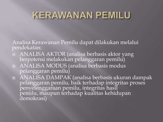 Analisa Kerawanan Pemilu dapat dilakukan melalui
pendekatan:
 ANALISA AKTOR (analisa berbasis aktor yang
   berpotensi melakukan pelanggaran pemilu)
 ANALISA MODUS (analisa berbasis modus
   pelanggaran pemilu)
 ANALISA DAMPAK (analisa berbasis ukuran dampak
   pelanggaran pemilu, baik terhadap integritas proses
   penyelenggaraan pemilu, integritas hasil
   pemilu, maupun terhadap kualitas kehidupan
   demokrasi)
 