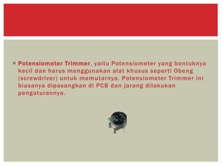  Potensiometer Trimmer, yaitu Potensiometer yang bentuknya
kecil dan harus menggunakan alat khusus seperti Obeng
(screwdriver) untuk memutarnya. Potensiometer Trimmer ini
biasanya dipasangkan di PCB dan jarang dilakukan
pengaturannya.
 