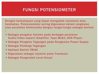Dengan kemampuan yang dapat mengubah resistansi atau
hambatan, Potensiometer sering digunakan dalam rangkaian
atau peralatan Elektronika dengan fungsi-fungsi sebagai berikut
:
 Sebagai pengatur Volume pada berbagai peralatan
Audio/Video seperti Amplifier, Tape Mobil, DVD Player.
 Sebagai Pengatur Tegangan pada Rangkaian Power Supply
 Sebagai Pembagi Tegangan
 Aplikasi Switch TRIAC
 Digunakan sebagai Joystick pada Tranduser
 Sebagai Pengendali Level Sinyal
FUNGSI POTENSIOMETER
 