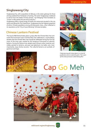 Singkawang City


Singkawang City
Singkawang City, with a population of 186,000, is the visitor gateway for those
arriving overland from Pontianak or Kuching. The name ‘Singkawang’ is believed
to derive from the Hakka Chinese phrase, “san khewjong” that translates as
“a town in hills nearby the sea and an estuary.”
Singkawang offers a good range of hotels and restaurants located in the city
centre and along the city’s beachfront. Singkawang has the highest proportion
of ethnic Chinese population among all Indonesian cities, a fact reflected in
its reputation as the “City of 1000 Klenteng” (Chinese temples).

                                                                                                                           (Photo: Disdbudpar)

Chinese Lantern Festival
The Cap Go Meh festival takes place 15 days after the Chinese New Year and
marks the end of each year’s Chinese New Year celebrations. Local tradition
dictates that the Chinese New Year should be celebrated during the first full
moon of the lunar year marked by the hanging of thousands of colourful
lanterns. During this festive time, people enjoy trying to solve mysteries and
riddles painted on lanterns, eat yuan xiao (glutinous rice balls), and, most
importantly, enjoy family reunions. The colourful lanterns are symbolic of
good luck and hope.
                                                                                                                          (Photo: Disdbudpar)

                                                                                  Cheek piercing with sharp objects is a ritual of
                                                                                  purification and to invoke the spirits. This is part
                                                                                  of the street procession called Sekong Mun




                                     (Photo: Disdbudpar)
                                                            Cap Go Meh




                                                                                                    (Photo: Nono Suprayitno)



                                          wikitravel.org/en/Singkawang                                                                 11
 