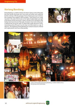 Singkawang City



Keriang Bandong
Keriang Bandong is a tradition linked to the Islamic fasting month of Ramadan
that sees families illuminate their front yards and streets with traditional
bamboo oil lamps. With the passage of time oil lamps gave way to lanterns
that nowadays have yielded to electrical lights. These lanterns are usually
mounted in the yards of the houses on the night of Lailatul Qadr (21st night
of the fasting month) and remain in place until Eid-ul-Fitr, the Muslim High
Holiday that marks the end of Ramadan, the Islamic holy month of fasting. It
is believed that during the night of Lailatul Qadr angels descend to earth,
necessitating that all houses must be clean and illuminated as a sign of
welcome. The Singkawang Keriang Bandong has evolved to become a festival
with nightly lantern and music street parades.




                                                             Lantern street parade during Keriang Bandong, a tradition linked to the Is-
                                                             lamic fasting month of Ramadan




                                 (Photos: Iwan / Disbudpar




 12                                             wikitravel.org/en/Singkawang
 