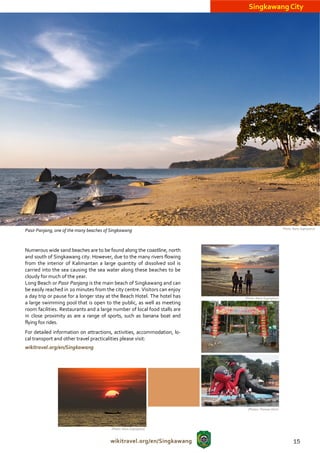 Singkawang City




                                                                                                      (Photo: Nono Suprayitno)
Pasir Panjang, one of the many beaches of Singkawang



Numerous wide sand beaches are to be found along the coastline, north
and south of Singkawang city. However, due to the many rivers flowing
from the interior of Kalimantan a large quantity of dissolved soil is
carried into the sea causing the sea water along these beaches to be
cloudy for much of the year.
Long Beach or Pasir Panjang is the main beach of Singkawang and can
be easily reached in 20 minutes from the city centre. Visitors can enjoy
a day trip or pause for a longer stay at the Beach Hotel. The hotel has    (Photo: Nono Suprayitno)
a large swimming pool that is open to the public, as well as meeting
room facilities. Restaurants and a large number of local food stalls are
in close proximity as are a range of sports, such as banana boat and
flying fox rides.
For detailed information on attractions, activities, accommodation, lo-
cal transport and other travel practicalities please visit:
wikitravel.org/en/Singkawang




                                                                             (Photos: Thomas Ulrich




                                          (Photo: Nono Suprayitno)



                                         wikitravel.org/en/Singkawang                                         15
 