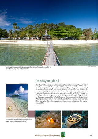 (Photo: Bobby Bong)
Arriving at Randayan Island resort, a perfect retreat for travelers who like to
spend some days on a secluded island




                                                    Randayan Island
                      (Photo: Bobby Bong)
                                                    Randayan Island, located 17 kilometres offshore from Sungai Raya, it is the
                                                    smallest and probably the most beautiful among a group of islands, measuring
                                                    only 450 meters in length and an average 250 meters wide. Two-thirds of its
                                                    shoreline is comprised of white sandy beaches where visitors can snorkel.
                                                    Nature enthusiasts might observe green or hawksbill turtles laying eggs on
                                                    Randayan Island during the annual hatching season of May to August. Boats
                                                    to Randayan are available at Teluk Suak, 24 kilometres south of Singkawang.
                                                    A bungalow resort allows overnight stays and offers delicious fresh seafood.
                                                    The resort also offers diving equipment for rent, but no licensed dive master
                                                    is available.




Cristal clear water and amazing coral reefs
await visitors to Randayan Island.



                                                                                                                  (Photos: Thomas Ulrich)




                                                  wikitravel.org/en/Bengkayang                                                                  17
 