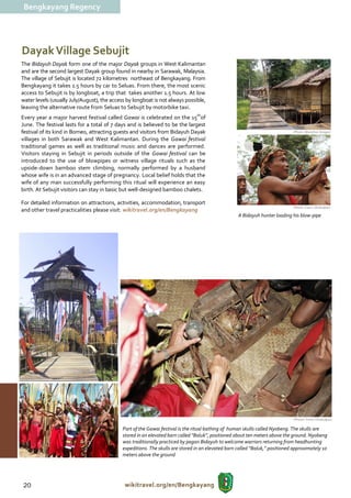 Bengkayang Regency




Dayak Village Sebujit
The Bidayuh Dayak form one of the major Dayak groups in West Kalimantan
and are the second largest Dayak group found in nearby in Sarawak, Malaysia.
The village of Sebujit is located 72 kilometres northeast of Bengkayang. From
Bengkayang it takes 1.5 hours by car to Seluas. From there, the most scenic
access to Sebujit is by longboat, a trip that takes another 1.5 hours. At low
water levels (usually July/August), the access by longboat is not always possible,
leaving the alternative route from Seluas to Sebujit by motorbike taxi.
Every year a major harvest festival called Gawai is celebrated on the 15thof
June. The festival lasts for a total of 7 days and is believed to be the largest
festival of its kind in Borneo, attracting guests and visitors from Bidayuh Dayak                                             (Photo: Marathon Siregar)

villages in both Sarawak and West Kalimantan. During the Gawai festival
traditional games as well as traditional music and dances are performed.
Visitors staying in Sebujit in periods outside of the Gawai festival can be
introduced to the use of blowpipes or witness village rituals such as the
upside-down bamboo stem climbing, normally performed by a husband
whose wife is in an advanced stage of pregnancy. Local belief holds that the
wife of any man successfully performing this ritual will experience an easy
birth. At Sebujit visitors can stay in basic but well-designed bamboo chalets.

For detailed information on attractions, activities, accommodation, transport
                                                                                                                              (Photo: Frans / Disbudpar)
and other travel practicalities please visit: wikitravel.org/en/Bengkayang
                                                                                                    A Bidayuh hunter loading his blow-pipe




                                                                                                                              (Photos: Frans / Disbudpar)

                                             Part of the Gawai festival is the ritual bathing of human skulls called Nyobeng. The skulls are
                                             stored in an elevated barn called “Baluk”, positioned about ten meters above the ground. Nyobeng
                                             was traditionally practiced by pagan Bidayuh to welcome warriors returning from headhunting
                                             expeditions. The skulls are stored in an elevated barn called “Baluk,” positioned approximately 10
                                             meters above the ground




20                                            wikitravel.org/en/Bengkayang
 