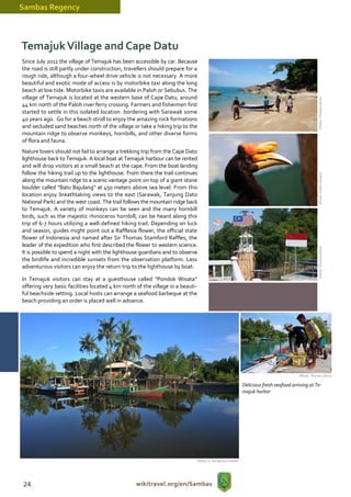 Sambas Regency



Temajuk Village and Cape Datu
Since July 2012 the village of Temajuk has been accessible by car. Because
the road is still partly under construction, travellers should prepare for a
rough ride, although a four-wheel drive vehicle is not necessary. A more
beautiful and exotic mode of access is by motorbike taxi along the long
beach at low tide. Motorbike taxis are available in Paloh or Sebubus. The
village of Temajuk is located at the western base of Cape Datu, around




                                                                                                                                                   (Photo: Thomas Ulrich)
44 km north of the Paloh river ferry crossing. Farmers and fishermen first
started to settle in this isolated location bordering with Sarawak some
40 years ago. Go for a beach stroll to enjoy the amazing rock formations
and secluded sand beaches north of the village or take a hiking trip to the
mountain ridge to observe monkeys, hornbills, and other diverse forms
of flora and fauna.
Nature lovers should not fail to arrange a trekking trip from the Cape Dato
lighthouse back to Temajuk. A local boat at Temajuk harbour can be rented
and will drop visitors at a small beach at the cape. From the boat landing
follow the hiking trail up to the lighthouse. From there the trail continues




                                                                                                                                                   (Photo: Public domain)
along the mountain ridge to a scenic vantage point on top of a giant stone
boulder called “Batu Bajulang” at 450 meters above sea level. From this
location enjoy breathtaking views to the east (Sarawak, Tanjung Dato
National Park) and the west coast. The trail follows the mountain ridge back
to Temajuk. A variety of monkeys can be seen and the many hornbill
birds, such as the majestic rhinoceros hornbill, can be heard along this
trip of 6-7 hours utilizing a well-defined hiking trail. Depending on luck
and season, guides might point out a Rafflesia flower, the official state
flower of Indonesia and named after Sir Thomas Stamford Raffles, the
leader of the expedition who first described the flower to western science.




                                                                                                                                                   (Photo: Thomas Ulrich)
It is possible to spend a night with the lighthouse guardians and to observe
the birdlife and incredible sunsets from the observation platform. Less
adventurous visitors can enjoy the return trip to the lighthouse by boat.

In Temajuk visitors can stay at a guesthouse called “Pondok Wisata”
offering very basic facilities located 4 km north of the village in a beauti-
ful beachside setting. Local hosts can arrange a seafood barbeque at the
beach providing an order is placed well in advance.




                                                                                                                                      (Photo: Thomas Ulrich)

                                                                                                          Delicious fresh seafood arriving at Te-
                                                                                                          majuk harbor




                                                                            (Photo: S. Hendratno / WWF)




24                                                wikitravel.org/en/Sambas
 