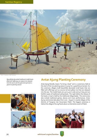 Sambas Regency




(Photo: S. Hendratno / WWF Indonesia)



               Beautifully decorated traditional model boats
               filled with offerings are ready to be released
                                                                                    Antar Ajung Planting Ceremony
               into the sea to ask the gods and spirits for a
               good rice planting season                                           Antar Ajung literally means “to bring a boat” and is a ceremony held at
                                                                                   the start of the rice planting season to pray for a good future harvest. For
                                                                                   this ceremony villagers build beautifully decorated small boats that are
                                                                                   filled with offerings such as coconut oil and yellow rice that are released
                                                                                   into the sea. The model boats are up to 40cm wide and 4m long and are
                                         (Photo: Agri Aditya / WWF Indonesia)
                                                                                   faithful copies of traditional sailing boats. The night before the release of
                                                                                   the boats a ritual is held by the traditional village leader. The ceremonies
                                                                                   also include traditional games, dances and music performances. Antar
                                                                                   Ajung ceremonies take place from June - August in coastal villages of the
                                                                                   districts of Tangaran dan Kecamatan Paloh. The biggest ceremony is
                                                                                   held at the village of Arung Parak about 20 kilometres south of Paloh.




                                        (Photo: S. Hendratno / WWF Indonesia)                                               (Photo: Hendro Susanto / WWF Indonesia)




              26                                                                wikitravel.org/en/Sambas
 