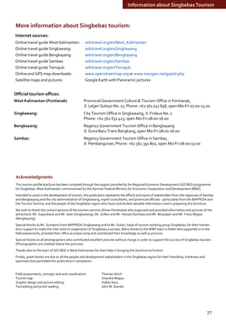 Information about Singbebas Tourism


More information about Singbebas tourism:
Internet sources:
Online travel guide West Kalimantan:              wikitravel.org/en/West_Kalimantan
Online travel guide Singkawang:                   wikitravel.org/en/Singkawang
Online travel guide Bengkayang:                   wikitravel.org/en/Bengkayang
Online travel guide Sambas:                       wikitravel.org/en/Sambas
Online travel guide Temajuk:                      wikitravel.org/en/Temajuk
Online and GPS map downloads:                     www.openstreetmap.org or www.navigasi.net/goptd.php
Satellite maps and pictures:                      Google Earth with Panoramic pictures


Official tourism offices:
West Kalimantan (Pontianak)                      Provincial Government Culture & Tourism Office in Pontianak,
                                                 Jl. Letjen Sutoyo No. 17, Phone: +62 561 742 838, open Mo-Fri 07:00-15.00
Singkawang:                                      City Tourism Office in Singkawang, Jl. Fridaus No. 1
                                                 Phone: +62 562 631 423, open Mo-Fri 08:00-16:00
Bengkayang:                                      Regency Government Tourism Office in Bengkayang
                                                 Jl. Guna Baru Trans Rangkang, open Mo-Fri 08:00-16:00
Sambas:                                          Regency Government Tourism Office in Sambas,
                                                 Jl. Pembangunan, Phone: +62 562 391 802, open Mo-Fri 08:00-15:00




 Acknowledgments
This tourism profile brochure has been compiled through the support provided by the Regional Economic Development (GIZ-RED) programme
for Singbebas, West Kalimantan commissioned by the German Federal Ministry for Economic Cooperation and Development (BMZ).
Intended to assist in the development of tourism, this publication represents the efforts and inputs of stakeholders from the regencies of Sambas
and Bengkayang and the city administration of Singkawang, expert consultants, and provincial officials - particularly from the BAPPEDA and
the Tourism Service; and the people of the Singbebas region who have contributed valuable information used in preparing this brochure.
We wish to thank the contact persons of the tourism services (Dinas Pariwisata) who organized and provided information and pictures of the
attractions: Mr. Supardiana and Mr. Iwan (Singkawang), Mr. Zulfan and Mr. Herizal (Sambas) and Mr. Mustaqim and Mr. Frans Wijaya
(Bengkayang).
Special thanks to Mr. Sumastro from BAPPEDA Singkawang and to Mr. Sukari, head of tourism working group Singbebas, for their tremen-
dous support to make the inter-district cooperation of Singbebas a success. Many thanks to the WWF team in Paloh who supported us in the
field assessments, provided their office as a base camp and contributed their knowledge as well as pictures.
Special thanks to all photographers who contributed excellent pictures without charge in order to support the success of Singbebas tourism.
(Photographers are credited below the pictures).
Thanks also to the team of GIZ-RED in West Kalimantan for their help in bringing this brochure to fruition.
Finally, great thanks are due to all the people and development stakeholders in the Singbebas region for their friendship, frankness and
openness that permitted this publication’s completion.


Field assessments, concept, text and coordination:             Thomas Ulrich
Tourist map:                                                   Chandra Wijaya
Graphic design and picture editing:                            Volker Kess
Text editing and proof reading:                                John M. Daniels




                                                                                                                                            27
 