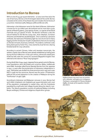 Introduction to Borneo
With an area of 743,330 square kilometres - an area more than twice the
size of Germany, Borneo is the third largest island of the world. Borneo
is located at the centre of Southeast Asia and includes the territories of
3 countries: Indonesia (73%), Malaysia (26%) and Brunei (1%).

Kalimantan is the Indonesian name for the island of Borneo. Kalimantan
is known for its 130 million year old rainforest and its more than 15,000
species of flowering plants, 3,000 species of trees, 221 species of terrestrial
mammals and 420 species of birds. The Borneo rainforest is also the
natural habitat for the Borneo orang-utan, Asian elephant, Sumatran
rhinoceros and the Borneo clouded leopard. Once covered by a pervasive
rainforest, the total area of forested jungle has now shrunk due to heavy
logging and the introduction of palm oil plantations that are encroaching
on the last remnants of primary rainforest. The endemic rainforest is also
being destroyed by forest fires, many started by local farmers clearing
forested lands for crop cultivation.




                                                                                                                                     (Photo: Volker Kess)
According to ancient Chinese, Indian and Javanese manuscripts, the
western coastal cities of Borneo were already established as trading ports
during the first millennium. In the 14th century, almost all coastal parts
of Borneo fell under the control of a Javanese Majapahit kingdom that
referred to the island as “Nusa Tanjungnagara”.

During World War II (1941-1945), Japanese forces gained control of Borneo.
Local populations were decimated and numerous Malay intellectuals
were killed. Australian allied forces liberated Borneo from the Japanese
in 1945. 12 years after the proclamation of Indonesian independence in




                                                                                                                                     (Photo: Junaidi)
1945, Kalimantan was divided into three provinces and in 1957 and a year
later in 1958 into four provinces. Borneo was the centre of Indonesia’s
political and armed opposition to the creation of Malaysia during the
“Konfrontasi” of 1962-1966.
                                                                                  Rafflesia flowers may reach over 100 centime-
                                                                                  tres in diameter, and weigh up to 10 kilograms .
According to Indonesian and Malaysian censuses in 2010, Borneo had
                                                                                  The flower is named after Sir Thomas Stamford
19.8 million inhabitants (26 inhabitants per square kilometer) with most          Raffles, the leader of the expedition that first
of the population congregated in coastal cities, with the hinterlands             described it.
populated by small towns and villages located along the island’s river-
banks. The island’s population consists of traditional Malays (including
Banjar and Bugis), Chinese and indigenous Dayak ethnic groups.
                                                  (Photo: Bobby Bong)




                                                                                                           (Map: Nono Suprayitno)




4                                            wikitravel.org/en/West_Kalimantan
 
