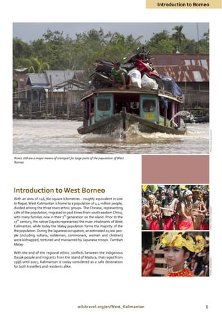 Introduction to Borneo




                                                                                                                  (Photo: Nono Suprayitno)
Rivers still are a major means of transport for large parts of the population of West
Borneo




Introduction to West Borneo
With an area of 146,760 square kilometres - roughly equivalent in size
to Nepal, West Kalimantan is home to a population of 4.4 million people,
divided among the three main ethnic groups. The Chinese, representing
                                                                                                                 (Photo: Frans / Disbudpar)
17% of the population, migrated in past times from south-eastern China,
with many families now in their 7th generation on the island. Prior to the
17th century, the native Dayaks represented the main inhabitants of West
Kalimantan, while today the Malay population forms the majority of the
the population. During the Japanese occupation, an estimated 21,000 peo-
ple (including sultans, nobleman, commoners, women and children)
were kidnapped, tortured and massacred by Japanese troops. Tambah
Malay

With the end of the regional ethnic conflicts between the indigenous
Dayak people and migrants from the island of Madura, that raged from
                                                                                                                 (Photo: Disdbudpar)




1996 until 2001, Kalimantan is today considered as a safe destination
for both travellers and residents alike.




                                                 wikitravel.org/en/West_Kalimantan                          5
 