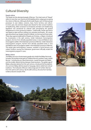 Cultural Diversity



Cultural Diversity
Dayak culture
The Dayak are the aboriginal people of Borneo. The tribal name of “Dayak”
refers to more than 200 riverine and hill-dwelling ethnic subgroups occupying
the interior of Borneo. Although all ethnically Dayak, each of these groups
possesses its own dialect, customs, laws, home territory and culture.
In time’s past, the animistic Dayak were feared for their ancient tradition
of headhunting. After conversion to Christianity and Islam anti-headhunting
legislation was introduced by colonial rules precipitating the gradual
disappearance of this gruesome tradition. Traditionally, Dayak agriculture
was based on slash and burn shifting rice cultivation techniques. As a result,
agricultural land was largely limited to hillside rice farming and forest plots.
These days approximately 90% of Dayaks are Christian, a religion introduced
by missionaries in the 19th century. Under Indonesia's transmigration
program, farmers from densely populated areas in Java and Madura were
encouraged to settle in the Indonesian provinces of Borneo. Under Indonesia's
transmigration program, farmers from densely populated areas in Java
and Madura were encouraged to settle in the Indonesian provinces of Borneo.
This large-scale transmigration, however, resulted in social tensions and
violent conflicts causing the Indonesian government officially ended the
transmigration program in 2001.

Malay culture
The Malay race are an Austronesian people who inhabit the Malay Peninsula,




                                                                                                                          (Photo: Frans / Disbudpar)
Sumatra, the southernmost parts of Thailand, Burma’s southern coast, coastal
Borneo - including Brunei, West Kalimantan, coastal Sarawak and Sabah,
and the smaller islands that lay between these locations. The golden age of
Malay sultanates dating from the 15th century, introduced the foundations
of a common Malay identity based on language, Islamic belief and cultural
traditions. The Sultanate of Brunei ruled a large part of northern Borneo
from the 15th to 17th century. By the 18th century, the area from Sambas
to Berau became vassals of the




                                                                                                           (Photo: Frans / Disbudpar)
                                                                                   (Photo: Jomandi Loka)




6
 
