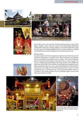 Cultural Diversity




(Photo: Dispudbar Sambas)




                                                                                                                    (Photo: Nono Suprayitno)


                                                        By the 18th century, the area from Sambas to Berau became vassals of the
                                                        Banjar Kingdom, which under the reign of Prince Nata Dilaga (1808-1825)
                                                        relinquished its territories, including Sambas, to the Dutch East Indies. During
                                                        the 19th century, the Dutch established their own district kingdoms, installing
                                                        native leaders who owed their allegiance to the colonial government.

                                                        Chinese culture
                            (Photo: Dispudbar Sambas)
                                                        Successive waves of Chinese emigration to Sambas were driven by wars and
                                                        starvation taking place in mainland China. Most immigrants were illiterate
                                                        farmers and laborers, historically known as “coolies.” The sultans of Western
                                                        Borneo imported Chinese laborers in the 18th century to work in gold or tin
                                                        mines. In Singkawang and Sambas the first major Chinese mining settlements
                                                        dates from around 1760. Some of these mining settlements managed to gain a
                                                        degree of political autonomy, such as the Lanfang Republic that existed from
                                                        1777 until its end in 1884, when the Dutch took control in an action recorded
                                                        as breaking up of a "Chinese uprising". The Chinese descendants, known as
                                                        “Tionghoa”, who initially settled across the Singbebas region, remain there
                                                        today seven generations later.




                                                                                                           The Sin Min ritual is part of the Cap Go
                                                                                                           Meh festival during the Chinese new year
                                                                                                           celebrations
                                                                               (Photos: Nono Suprayitno)



                                                                                                                                                 7
 