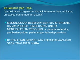 AKUAKULTUR (FAO, 1990):
“pemeliharaan organisme akuatik termasuk ikan, moluska,
crustacea dan tumbuhan akuatik”
MENUNJUKKAN BEBERAPA BENTUK INTERVENSI

DALAM PROSES PEMBESARAN UNTUK
MENINGKATKAN PRODUKSI  penebaran teratur,
pemberian pakan, perlindungan terhadap predator.
KEPEMILIKAN INDIVIDU ATAU PERUSAHAAN ATAS

STOK YANG DIPELIHARA.

 